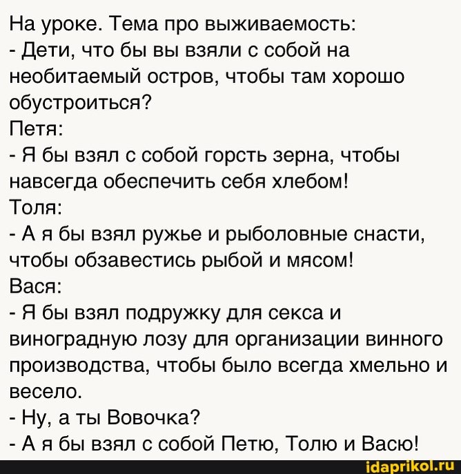 На уроке. Тема про выживаемость:
- Дети, что бы вы взяли с собой на необитаемый остров, чтобы там хорошо обустроиться?
Петя:
- Я бы взял с собой горсть зерна, чтобы навсегда обеспечить себя хлебом!
Толя:
- Ая бы взял ружье и рыболовные снасти, чтобы обзавестись рыбой и мясом!
Вася:
- Я бы взял подружку для секса и виноградную лозу для организации винного производства, чтобы было всегда хмельно и весело.
- Ну, ты Вовочка?
- Ая бы взял с собой Петю, Толю и Васю!