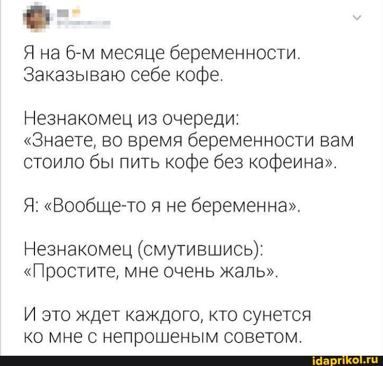 Я на месяце беременности.
Заказываю себе кофе.
Незнакомец из очереди:
"Знаете, во время беременности вам стоило бы пить кофе без кофеина".
Я: "Вообще-то я не беременна".
Незнакомец (смутившись}:
"Простите, мне очень жаль".
И это ждет каждого, кто сунется ко мне с непрошеным советом.