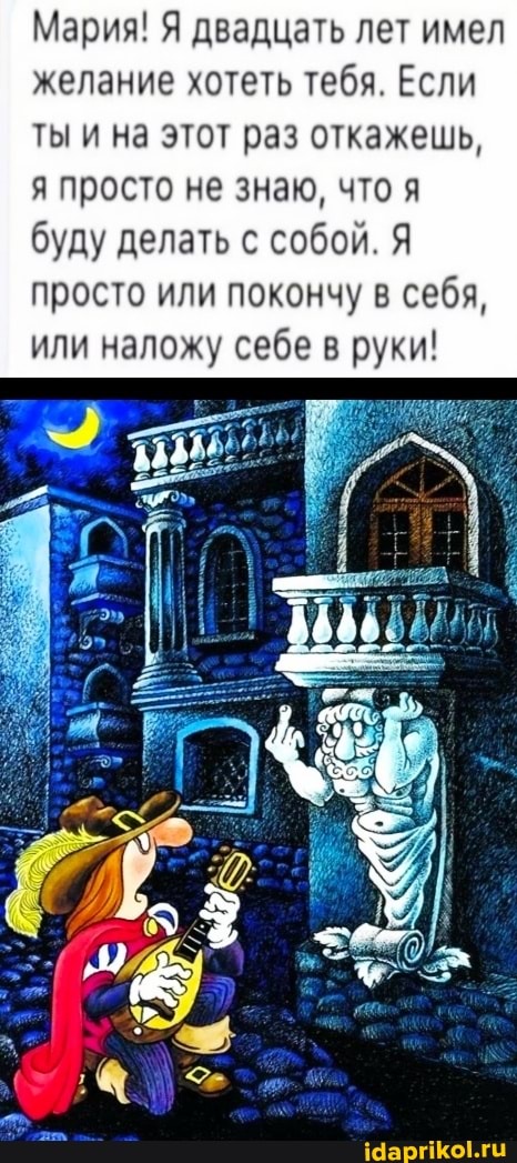 Мария! Я двадцать лет имел желание хотеть тебя. Если
ты и на этот раз откажешь, я просто не знаю, что я буду делать с собой. Я просто или покончу в себя, или наложу себе в руки!