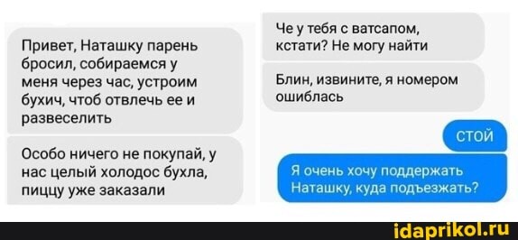 Привет, Наташку парень бросил, собираемся меня через час, устроим бухич, чтоб отвлечь ее и развеселить
Особо ничего не покупай, у нас целый холодос бухла, пиццу уже заказали
Чеутебя с ватсапом, кстати? Не могу найти
Блин, извините, я номером ошиблась
очень хочу поддержать
Наташку, куда подезжать?
сто