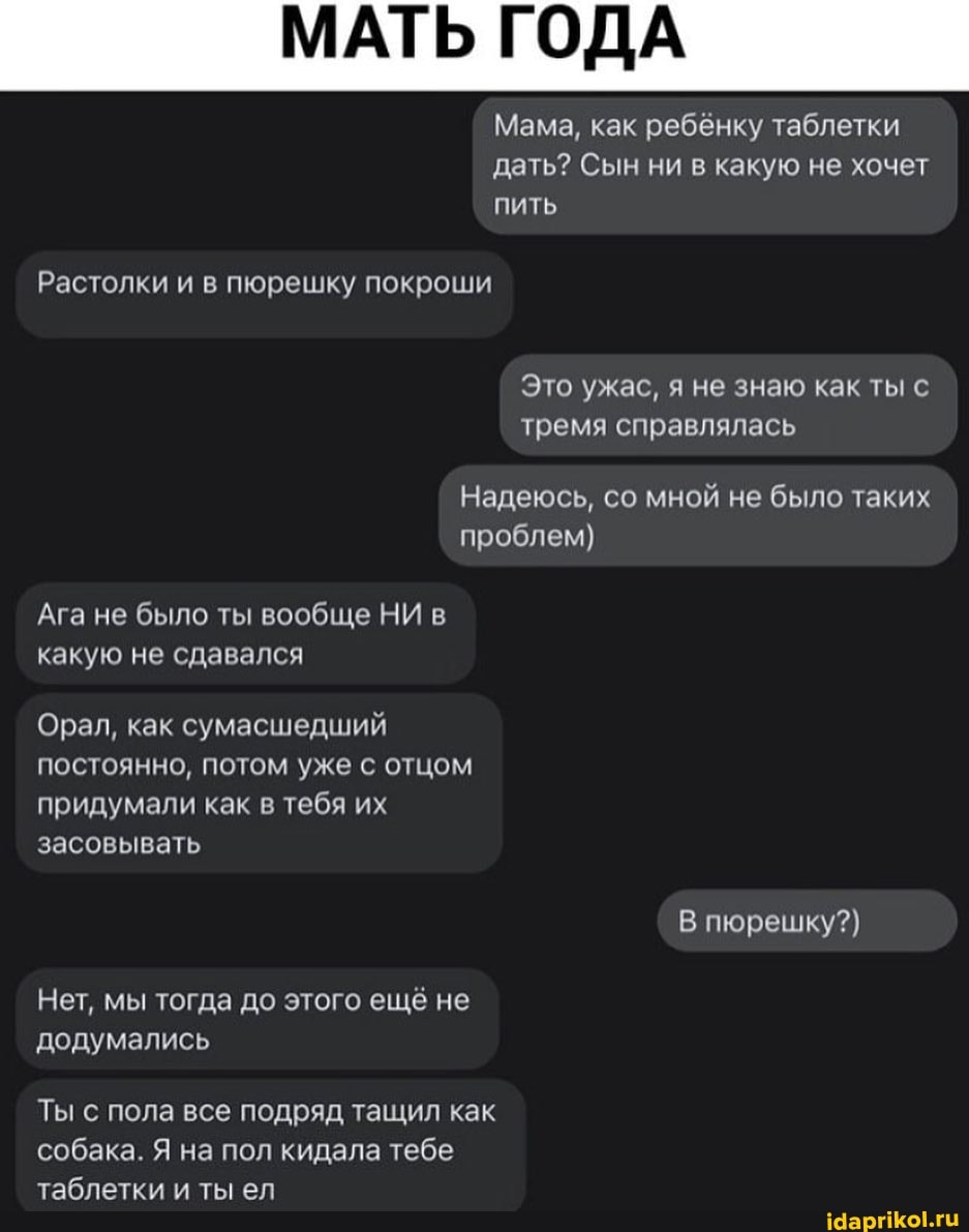 МАТЬ ГОДА
Мама, как ребёнку таблетки дать? Сын ни в какую не хочет пить
Растолки и в пюрешку покроши
Это ужас, я не знаю как ты с тремя справлялась
Надеюсь, со мной не было таких проблем)
Ага не было ты вообще НИ в какую не сдавался
Орал, как сумасшедший постоянно, потом уже с отцом придумали как в тебя их засовывать
В пюрешку?)
Нет, мы тогда до этого ещё не додумались
Ты с пола все подряд тащил как собака. Я на пол кидала тебе таблетки и ты ел