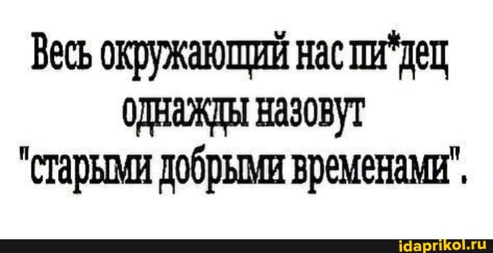 Весь окружающий нас пи 'дец
ОДНажды назовут
"старыми добрыми временами",