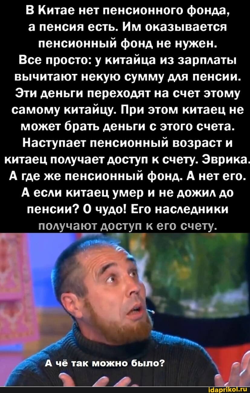 В Китае нет пенсионного фонда, а пенсия есть. Им оказывается пенсионный фонд не нужен.
Все просто: у китайца из зарплаты вычитают некую сумму для пенсии.
Эти деньги переходят на счет этому самому китайцу. При этом китаец не
может брать деньги с этого счета.
Наступает пенсионный возраст и китаец получает доступ к счету. Эврика.
А где же пенсионный фонд. А нет его.
А если китаец умер и не дожил до
пенсии? чудо! Его наследники
получают доступ к его счету.
А чё так можно было?