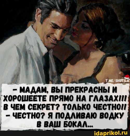 . 1
МАДАМ, ВЫ ПРЕКРАСНЫ И ХОРОШЕЕТЕ ПРЯМО НА ГЛАЗАХ!!!
В ЧЕМ СЕКРЕТ? ТОЛЬКО ЧЕСТНОН
- ЧЕСТНО? Я ПОДЛИВАЮ ВОДКУ В ВАШ БОКАЛ...