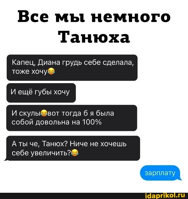 Все мы немного
Танюха
Капец, Диана грудь себе сделала, тоже
И ещё губы хочу
И скулы вот тогда б я была собой довольна на 100%
ты че, Танюх? Ниче не хочешь себе увеличить?
