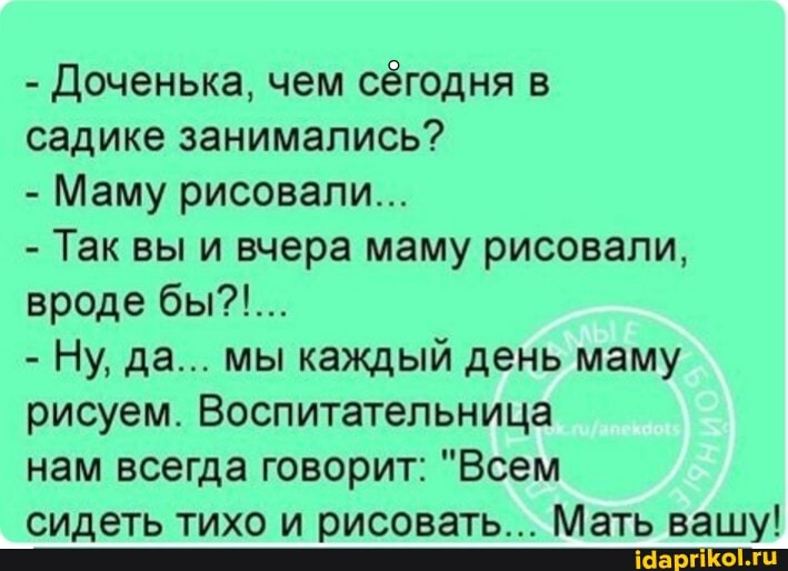 - Доченька, чем сегодня в
садике занимались?
- Маму рисовали...
- Так вы и вчера маму рисовали, вроде бы?!...
- Ну, да... мы каждый день маму рисуем. Воспитательница
нам всегда говорит: "Всем
сидеть тихо и рисовать... Мать вашу!