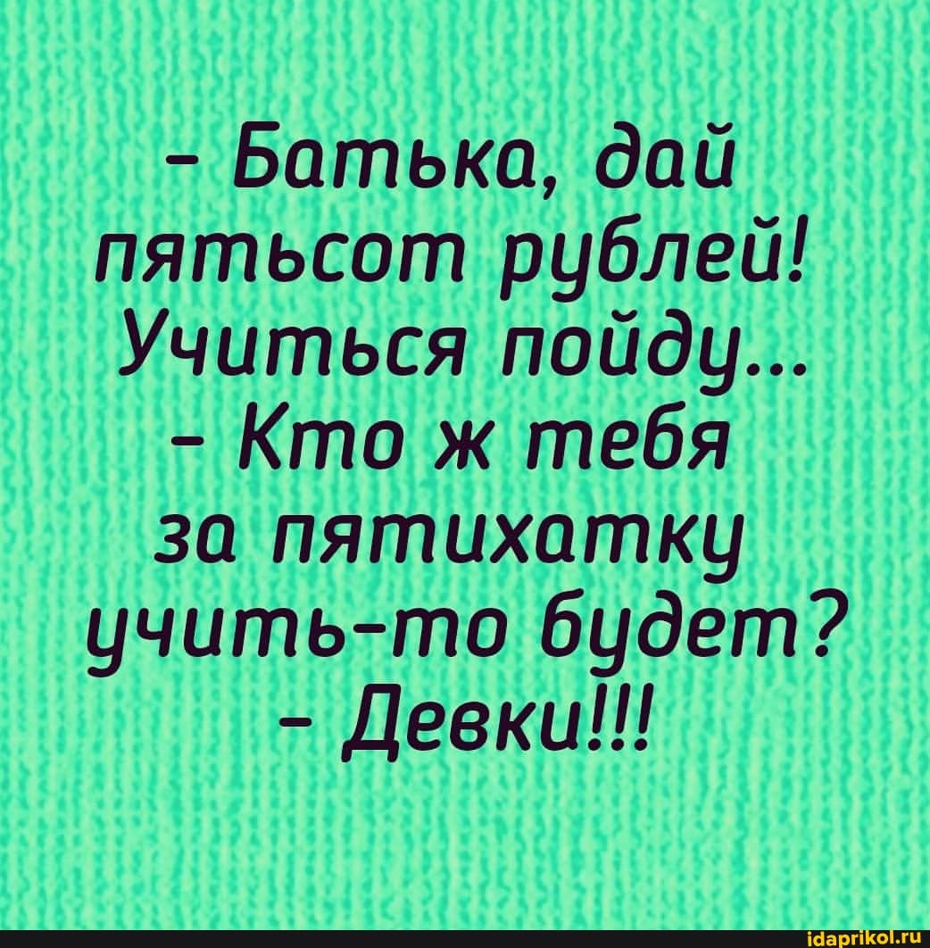 - Батька, дай пятьсот рублей!
Учиться пойду...
- Кто ж тебя
за пятихатку учить-то будет?
- Девки!!!