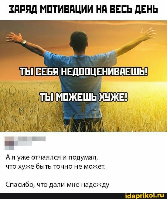 ЗАРЯД МОТИВАЦИИ НА ВЕСЬ ДЕНЬ
ТЫ НЕДООЦЕНИВАЕШЬ!
ТЫ МОЖЕШЬ ХУЖЕ!
Ая уже отчаялся и подумал, что хуже быть точно не может.
Спасибо, что дали мне надежду