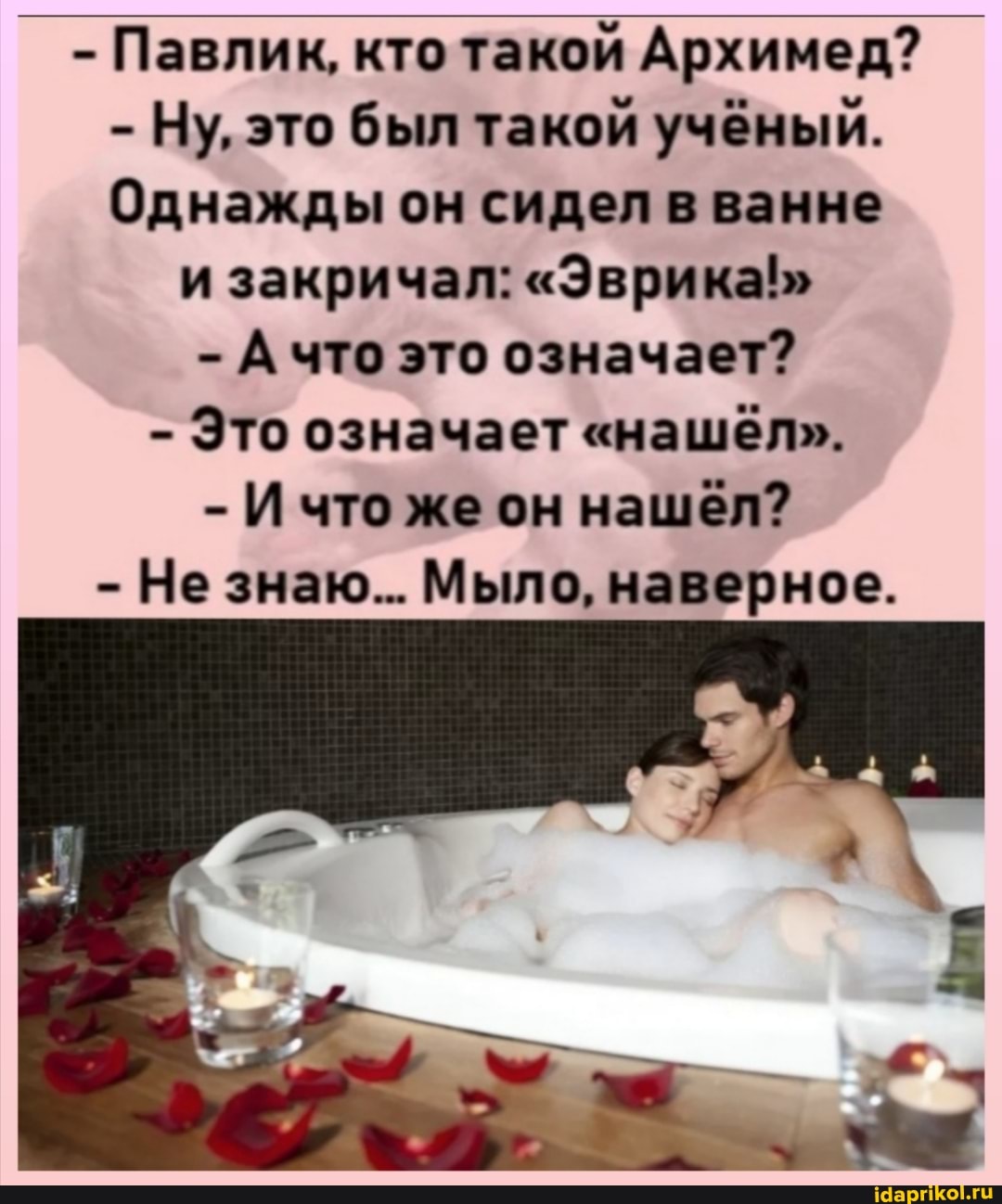 _ - Павлик, кто такой Архимед?
- Ну, это был такой учёный.
Однажды он сидел в ванне
и закричал: "Эврика!"
- А что это означает?
- Это означает "нашёл".
- И что же он нашёл?
- Не знаю... Мыло, наверное.