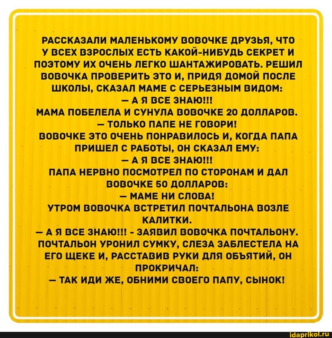РАССКАЗАЛИ МАЛЕНЬКОМУ ВОВОЧКЕ ДРУЗЬЯ, ЧТО У ВСЕХ ВЗРОСЛЫХ ЕСТЬ КАКОЙ-НИБУДЬ СЕКРЕТ И ПОЭТОМУ ИХ ОЧЕНЬ ЛЕГКО ШАНТАЖИРОВАТЬ. РЕШИЛ ВОВОЧКА ПРОВЕРИТЬ ЭТО И, ПРИДЯ ДОМОЙ ПОСЛЕ ШКОЛЫ, СКАЗАЛ МАМЕ С СЕРЬЕЗНЫМ ВИДОМ:
- АЯ ВСЕ ЗНАЮ!!
МАМА ПОБЕЛЕЛА И СУНУЛА ВОВОЧКЕ 20 ДОЛЛАРОВ.
- ТОЛЬКО ПАПЕ НЕ ГОВОРИ!
ВОВОЧКЕ ЭТО ОЧЕНЬ ПОНРАВИЛОСЬ И, КОГДА ПАПА ПРИШЕЛ С РАБОТЫ, ОН СКАЗАЛ ЕМУ:
- АЯ ВСЕ ЗНАЮ!!!
ПАПА НЕРВНО ПОСМОТРЕЛ ПО СТОРОНАМ И ДАЛ ВОВОЧКЕ 50 ДОЛЛАРОВ:
- МАМЕ НИ СЛОВА!
УТРОМ ВОВОЧКА ВСТРЕТИЛ ПОЧТАЛЬОНА ВОЗЛЕ КАЛИТКИ.
- АЯ ВСЕ ЗНАЮ!! - ЗАЯВИЛ ВОВОЧКА ПОЧТАЛЬОНУ.
ПОЧТАЛЬОН УРОНИЛ СУМКУ, СЛЕЗА ЗАБЛЕСТЕЛА НА ЕГО ЩЕКЕ И, РАССТАВИВ РУКИ ДЛЯ ОБЪЯТИЙ, ОН ПРОКРИЧАЛ:
- ТАК ИДИ ЖЕ, ОБНИМИ СВОЕГО ПАПУ, СЫНОК!