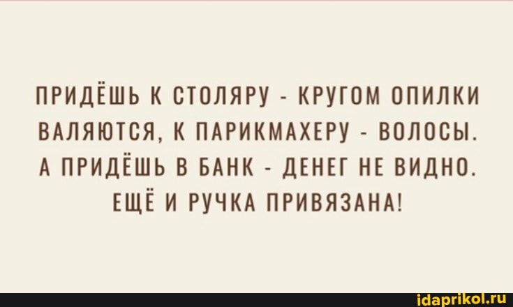 ПРИДЁШЬ К СТОЛЯРУ - КРУГОМ ОПИЛКИ
ВАЛЯЮТСЯ, К ПАРИКМАХЕРУ - ВОЛОСЫ.
А ПРИДЁШЬ В БАНК - ДЕНЕГ НЕ ВИДНО.
ЕЩЁИ РУЧКА ПРИВЯЗАНА!