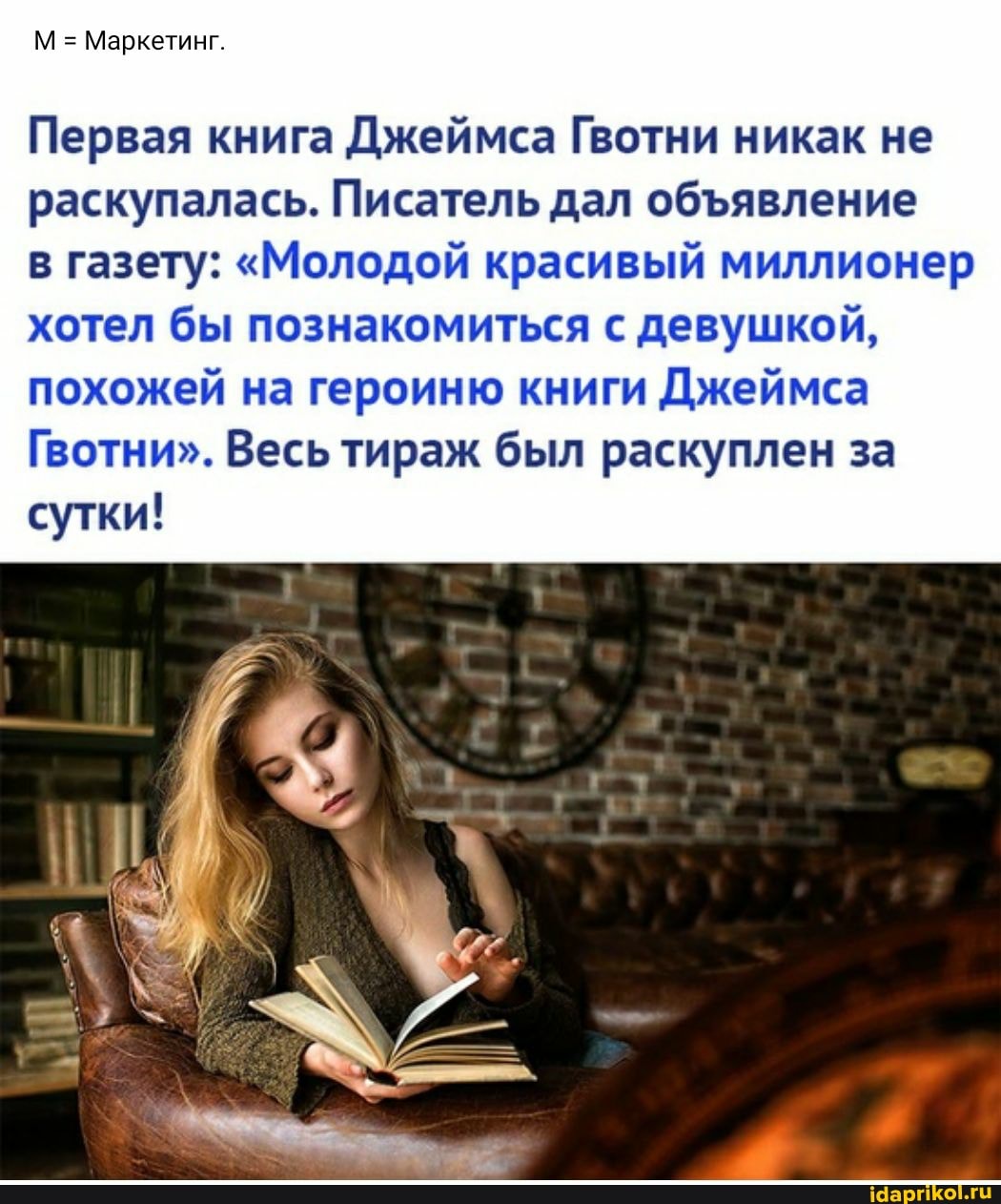 М = Маркетинг.
Первая книга Джеймса Гвотни никак не раскупалась. Писатель дал обявление
в газету: "Молодой красивый миллионер хотел бы познакомиться с девушкой, похожей на героиню книги Джеймса
Гвотни". Весь тираж был раскуплен за сутки!