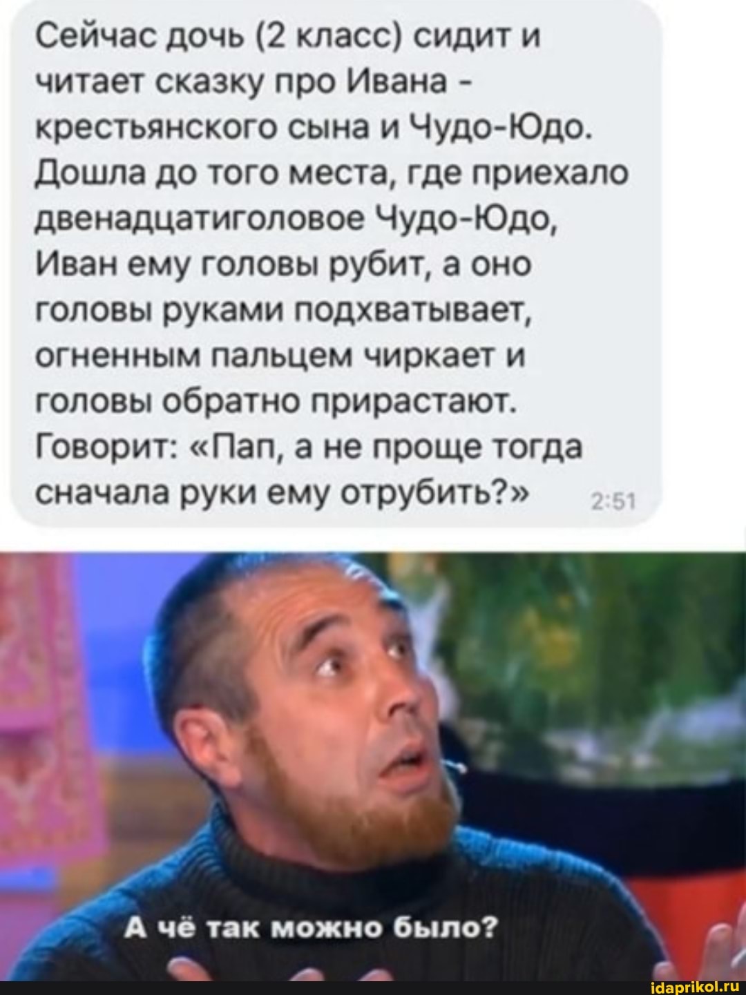 Сейчас дочь (2 класс) сидит и читает сказку про Ивана - крестьянского сына и Чудо-Юдо.
Дошла до того места, где приехало двенадцатиголовое Чудо-Юдо,
Иван ему головы рубит, а оно головы руками подхватывает, огненным пальцем чиркает и головы обратно прирастают.
Говорит: "Пап, а не проще тогда сначала руки ему отрубить?"
А чё так можно было?