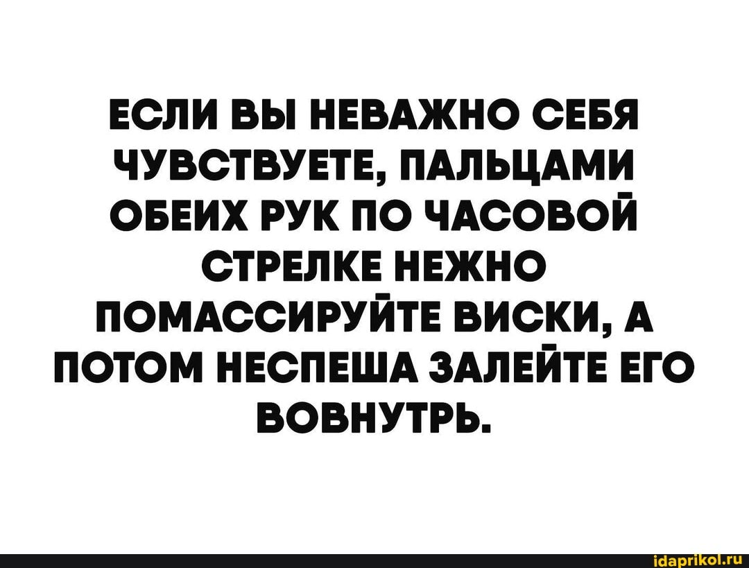 ЕСЛИ ВЫ НЕВАЖНО СЕБЯ ЧУВСТВУЕТЕ, ПАЛЬЦАМИ ОБЕИХ РУК ПО ЧАСОВОЙ СТРЕЛКЕ НЕЖНО ПОМАССИРУЙТЕ ВИСКИ, А ПОТОМ НЕСПЕША ЗАЛЕЙТЕ ЕГО ВОВНУТРЬ.