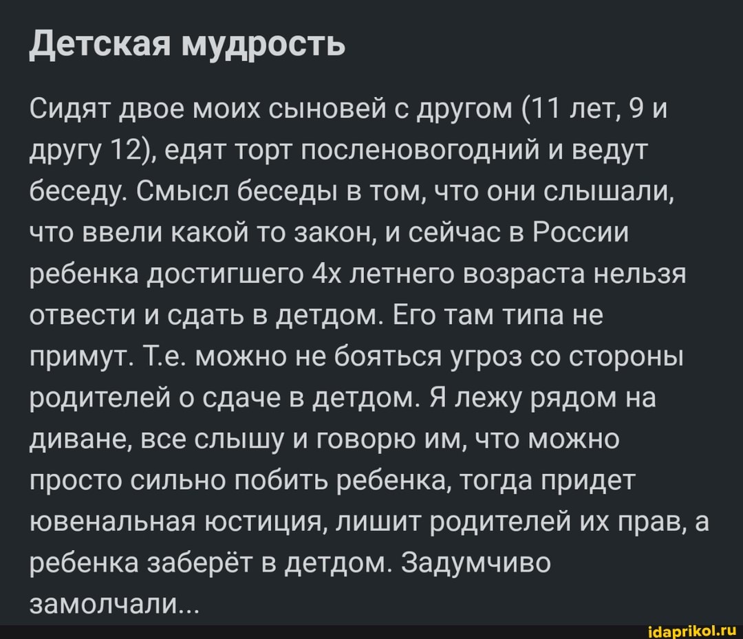 Детская мудрость
Сидят двое моих сыновей с другом (11 лет, 9 и другу 12), едят торт посленовогодний и ведут беседу. Смысл беседы в том, что они слышали, что ввели какой то закон, и сейчас в России ребенка достигшего летнего возраста нельзя отвести и сдать в детдом. Его там типа не примут. Т.е. можно не бояться угроз со стороны родителей о сдаче в детдом. Я лежу рядом на диване, все слышу и говорю им, что можно просто сильно побить ребенка, тогда придет ювенальная юстиция, лишит родителей их прав, а ребенка заберёт в детдом. Задумчиво замолчали...