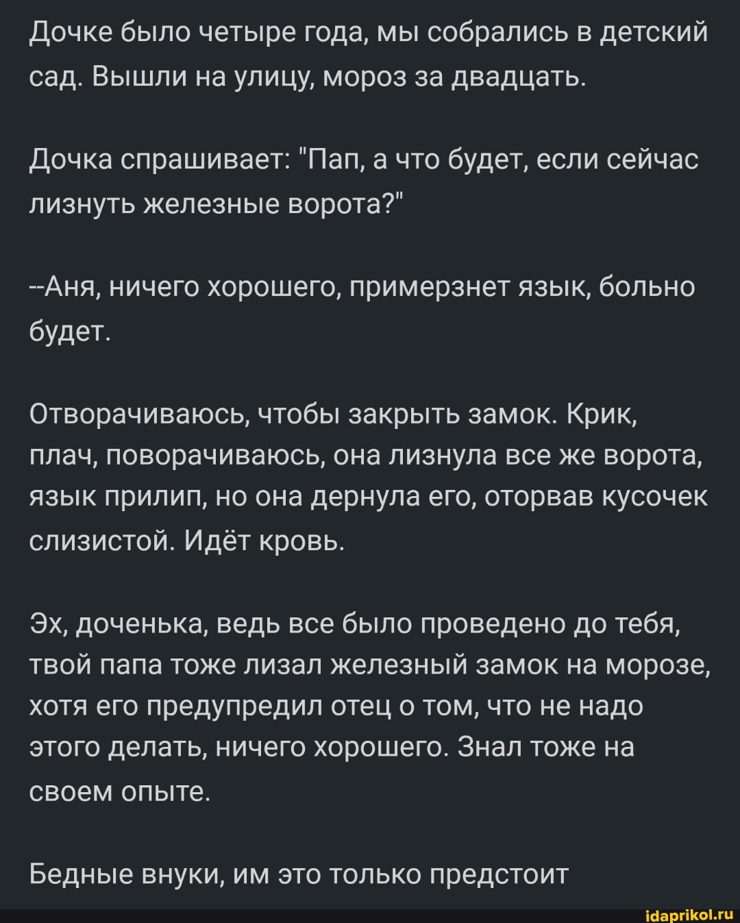 Почке было четыре года, мы собрались в детский сад. Вышли на улицу, мороз за двадцать.
Дочка спрашивает: "Пап, а что будет, если сейчас лизнуть железные ворота?"
-Аня, ничего хорошего, примерзнет язык, больно будет.
Отворачиваюсь, чтобы закрыть замок. Крик, плач, поворачиваюсь, она лизнула все же ворота, язык прилип, но она дернула его, оторвав кусочек слизистой. Идёт кровь.
Эх, доченька, ведь все было проведено до тебя, твой папа тоже лизал железный замок на морозе, хотя его предупредил отец том, что не надо этого делать, ничего хорошего. Знал тоже на своем опыте.
Бедные внуки, им это только предстоит