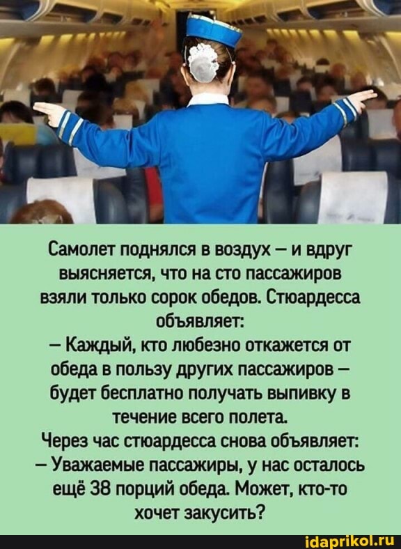 Самолет поднялся в воздух - и вдруг выясняется, что на сто пассажиров взяли только сорок обедов. Стюардесса обявляет:
- Каждый, кто любезно откажется от обеда в пользу других пассажиров - будет бесплатно получать выпивку в течение всего полета.
Через час стюардесса снова обявляет:
- Уважаемые пассажиры, у нас осталось ещё 38 порций обеда. Может, кто-то хочет закусить?