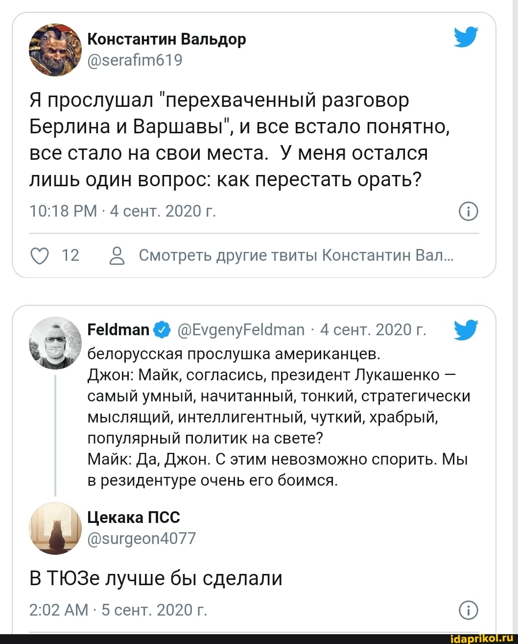 Вальдор
Я прослушал "перехваченный разговор
Берлина и Варшавы", и все встало понятно, все стало на свои места. У меня остался лишь один вопрос: как перестать орать?
РМ - 4 сент. 2020 г.
12 Смотреть другие твиты Константин Вал...
етап @ 4 сент. 2020 г.
белорусская прослушка американцев.
Джон: Майк, согласись, президент Лукашенко - самый умный, начитанный, тонкий, стратегически мыслящий, интеллигентный, чуткий, храбрый, популярный политик на свете?
Майк: Да, Джон. С этим невозможно спорить. Мы в резидентуре очень его боимся.
Цекака ПСС
@зигдеоп4077
В ТЮЗе лучше бы сделали
АМ - 5 сент. 2020 г.