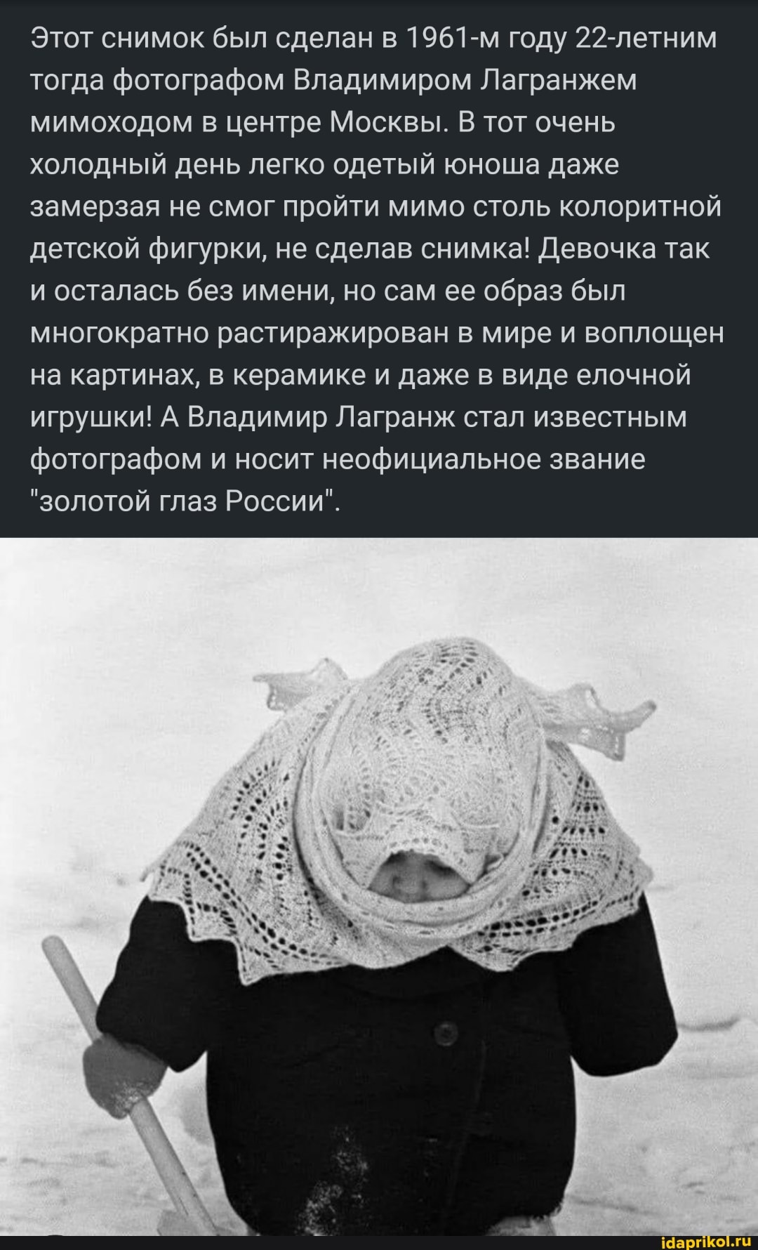 Этот снимок был сделан в 1961-м году 22-летним тогда фотографом Владимиром Лагранжем мимоходом в центре Москвы. В тот очень холодный день легко одетый юноша даже замерзая не смог пройти мимо столь колоритной детской фигурки, не сделав снимка! Девочка так и осталась без имени, но сам ее образ был многократно растиражирован в мире и воплощен на картинах, в керамике и даже в виде елочной игрушки! А Владимир Лагранж стал известным фотографом и носит неофициальное звание
"золотой глаз России".
