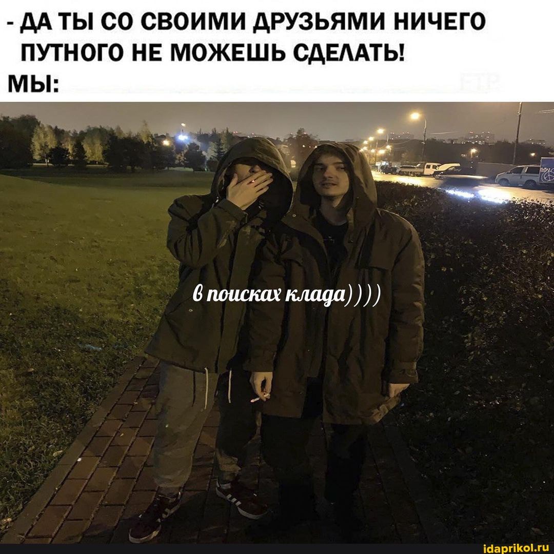 - ДАТЫ СО СВОИМИ ДРУЗЬЯМИ НИЧЕГО ПУТНОГО НЕ МОЖЕШЬ СДЕЛАТЬ!
МЫ:
поисках клада)