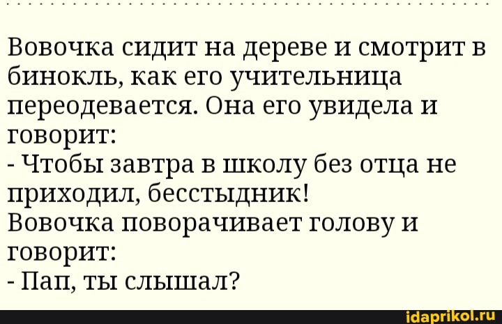 Вовочка сидит на дереве и смотрит в бинокль, как его учительница переодевается. Она его увидела и говорит:
- Чтобы завтра в школу без отца не приходил, бесстыдник!
Вовочка поворачивает голову и говорит:
- Пап, ты слышал?
