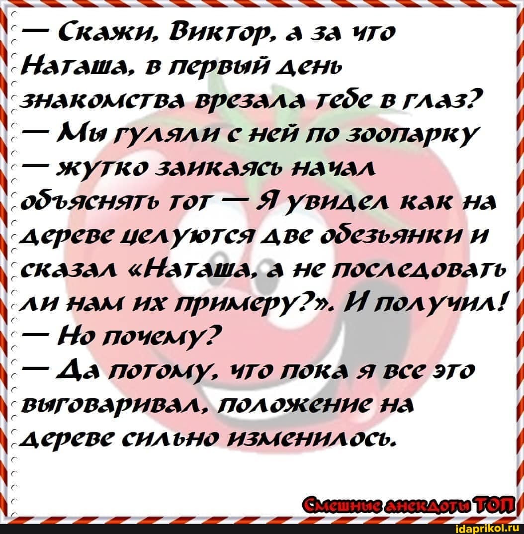 Скажи, Виктор, за ито
Наташа, в первый день
'знакомства врезала тебе в глаз?
' - АЛы гуляли с ней по зоопарку жутко заикаясь нанАЛ
'обяснять тот - Я увидел как нА
'дереве целуются две обезьянки и сказал "Наташа, д ыс последовать нам их примеру?". И получил!
[ю почему?
- Да логому, ито пока я все это выговаривал, положение
дереве сильно изменилось.
@\латитоз есаллово