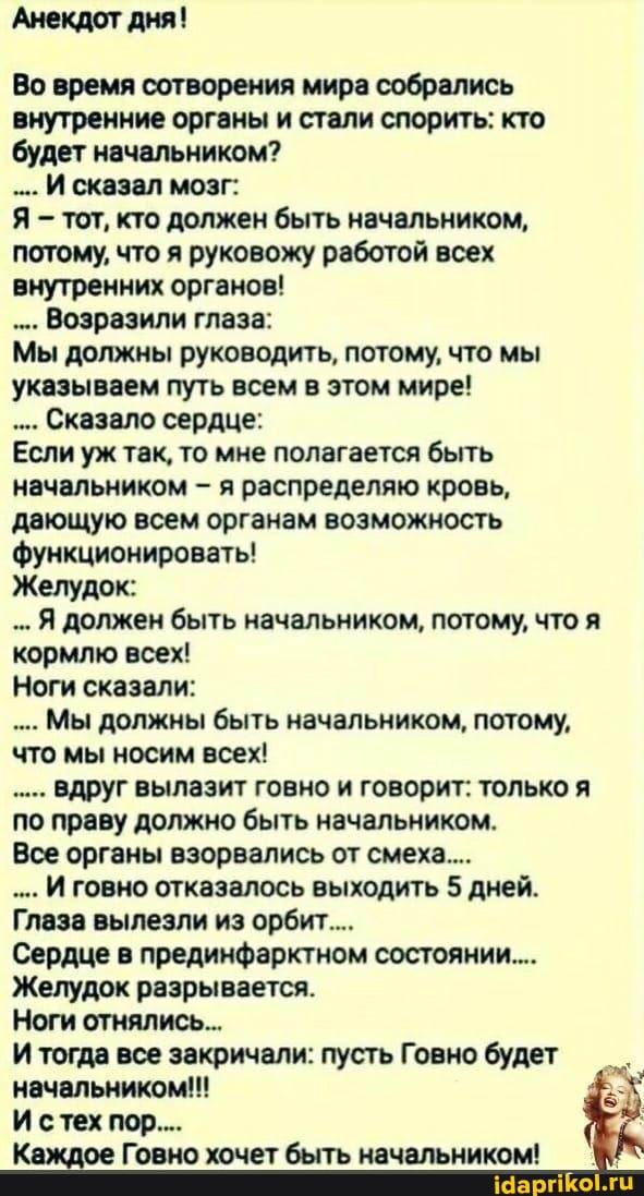Анекдот дня!
Во время сотворения мира собрались внутренние органы и стали спорить: кто будет начальником?
...И сказал мозг:
Я - тот, кто должен быть начальником, потому, что я руковожу работой всех внутренних органов!
...Возразили глаза:
Мы должны руководить, потому, что мы указываем путь всем в этом мире!
...Сказало сердце:
Если уж так, то мне полагается быть начальником - я распределяю кровь, дающую всем органам возможность функционировать!
Желудок:
..Я должен быть начальником, потому, что я кормлю всех!
Ноги сказали:
Мы должны быть начальником, потому, что мы носим всех!
вдруг вылазит говно и говорит: только я по праву должно быть начальником.
Все органы взорвались от смеха...
И говно отказалось выходить 5 дней.
Глаза вылезли из орбит...
Сердце в прединфарктном состоянии...
Желудок разрывается.
Ноги отнялись...
И тогда все закричали: пусть Говно будет начальником!!!
И стех пор...
Каждое Говно хочет быть начальником!