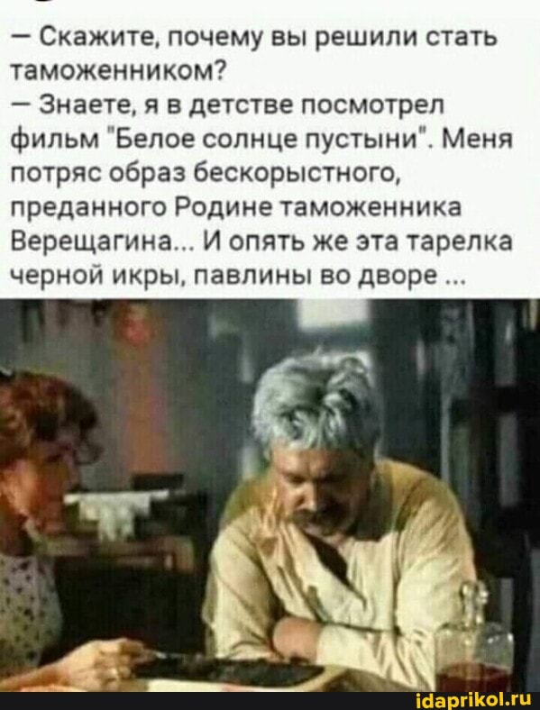 Скажите, почему вы решили стать таможенником?
- Знаете, я в детстве посмотрел фильм "Белое солнце пустыни". Меня потряс образ бескорыстного, преданного Родине таможенника
Верещагина... И опять же эта тарелка черной икры, павлины во дворе...