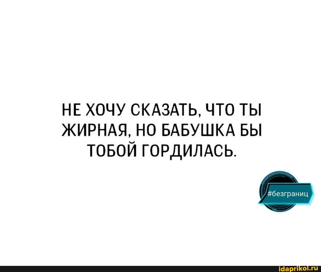 НЕ ХОЧУ СКАЗАТЬ, ЧТО ТЫ ЖИРНАЯ, НО БАБУШКА БЫ
ТОБОЙ ГОРДИЛАСЬ.