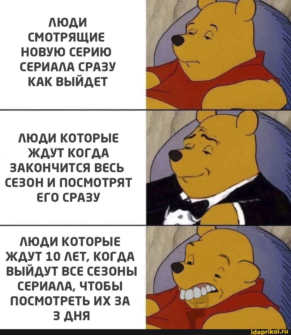 ЛЮДИ СМОТРЯЩИЕ НОВУЮ СЕРИЮ СЕРИАЛА СРАЗУ КАК ВЫЙДЕТ
ЛЮДИ КОТОРЫЕ ЖДУТ КОГДА ЗАКОНЧИТСЯ ВЕСЬ СЕЗОН И ПОСМОТРЯТ ЕГО СРАЗУ
ЛЮДИ КОТОРЫЕ ЖДУТ 10 ЛЕТ, КОГДА ВЫЙДУТ ВСЕ СЕЗОНЫ I
СЕРИАЛА, ЧТОБЫ I
ПОСМОТРЕТЬ ИХ ЗА
3 АНЯ