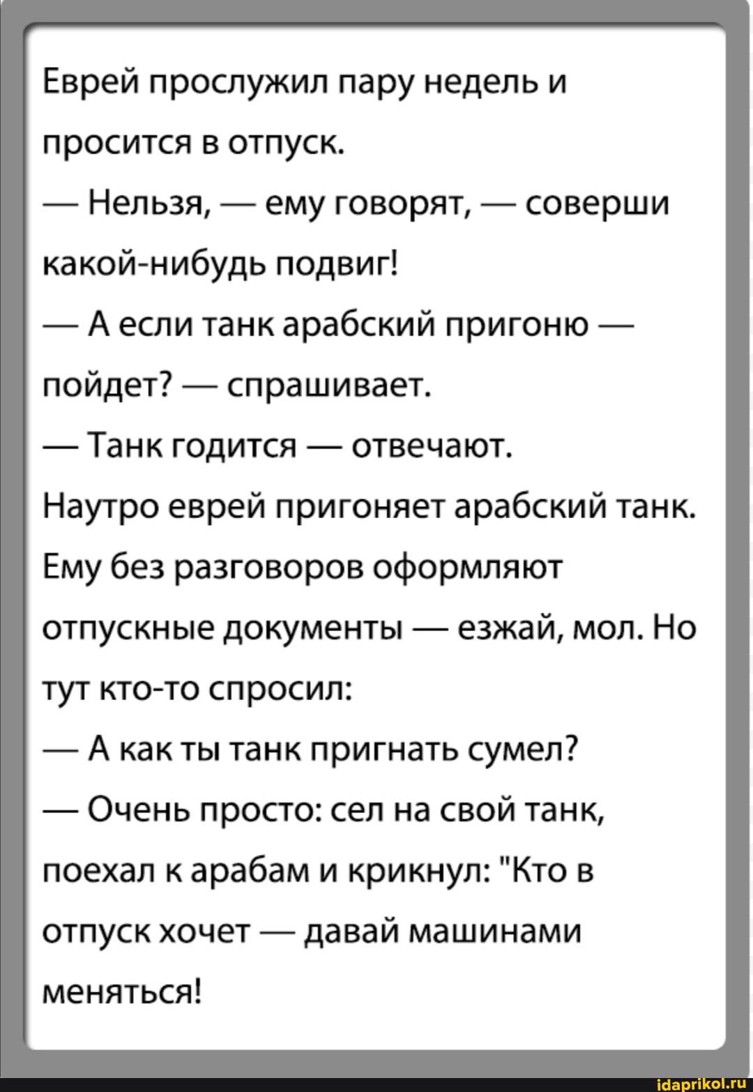 Еврей прослужил пару недель и просится в отпуск.
- Нельзя, - ему говорят, - соверши какой-нибудь подвиг!
- если танк арабский пригоню - пойдет? - спрашивает.
- Танк годится - отвечают.
Наутро еврей пригоняет арабский танк.
Ему без разговоров оформляют
отпускные документы - езжай, мол. Но тут кто-то спросил:
- А как ты танк пригнать сумел?
- Очень просто: сел на свой танк, поехал к арабам и крикнул: "Кто в отпуск хочет - давай машинами
меняться!