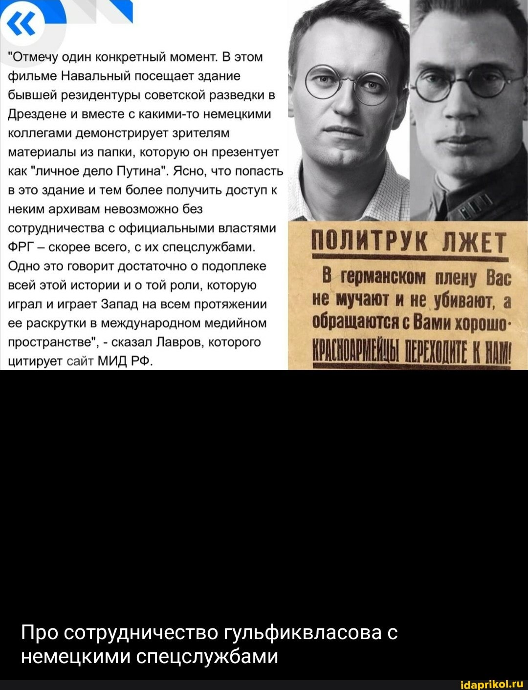 "Отмечу один конкретный момент. В этом фильме Навальный посещает здание бывшей резидентуры советской разведки в
Дрездене и вместе с какими-то немецкими коллегами демонстрирует зрителям материалы из папки, которую он презентует как "личное дело Путина". Ясно, что попасть в это здание и тем более получить доступ к
неким архивам невозможно без
сотрудничества с официальными властями
ФРГ - скорее всего, с их спецслужбами. Л ИТ Р у К Л Ж Е Т
Одно это говорит достаточно о подоплеке
ал
Ле
всей этой истории и о той роли, которую германском плену Вас играл и играет Запад на всем протяжении не мучают и не убивают, а ее раскрутки в международном медийном обращаются с Вами хорошо:
ЩИТЕ
Про сотрудничество гульфиквласова с
немецкими спецслужбами