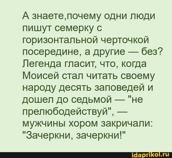 А знаете, почему одни люди пишут семерку с горизонтальной черточкой посередине, а другие - без?
Легенда гласит, что, когда
Моисей стал читать своему народу десять заповедей и дошел до седьмой - "не прелюбодействуй", - мужчины хором закричали:
"Зачеркни, зачеркни!"
