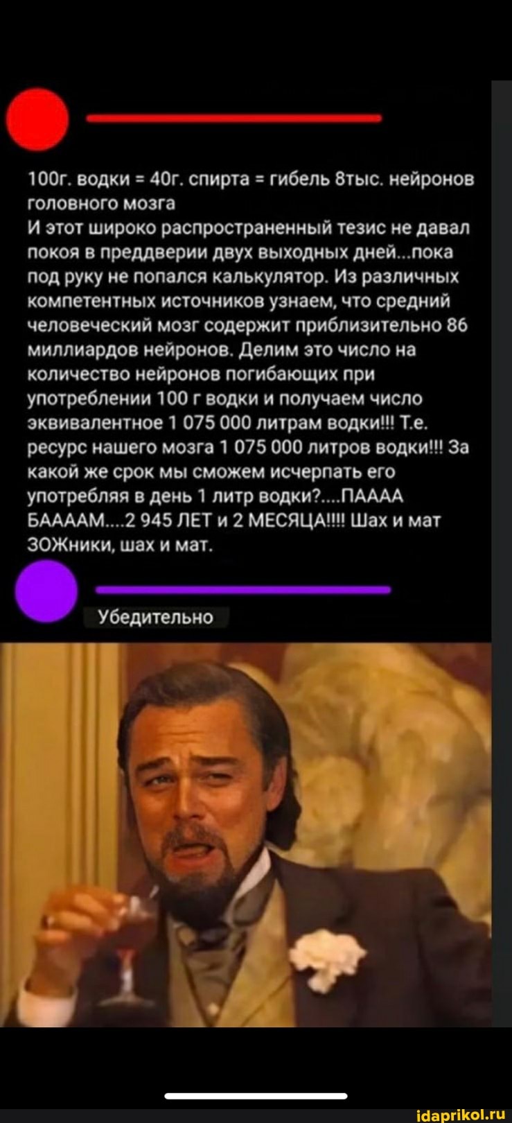 100г. водки = спирта = гибель 8тыс. нейронов головного мозга
И этот широко распространенный тезис не давал покоя в преддверии двух выходных дней... пока под руку не попался калькулятор. Из различных компетентных источников узнаем, что средний человеческий мозг содержит приблизительно 86 миллиардов нейронов. Делим это число на количество нейронов погибающих при употреблении 100 г водки и получаем число эквивалентное 1 075 000 литрам водки! Т.е.
ресурс нашего мозга 1 075 000 литров водки!! За какой же срок мы сможем исчерпать его употребляя в день 1 литр водки?... ПАААА
БААААМ....2 945 ЛЕТи 2 МЕСЯЦА! Шах и мат
ЗОЖники, шах и мат.
Убедительно