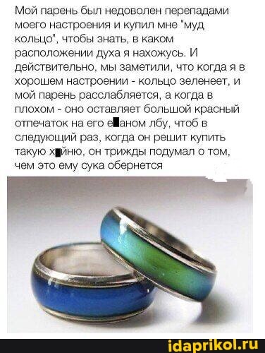 Мой парень был недоволен перепадами моего настроения и купил мне "муд.
кольцо", чтобы знать, в каком.
расположении духа я нахожусь. И действительно, мы заметили, что когда я в хорошем настроении - кольцо зеленеет, и мой парень расслабляется, а когда в плохом - оно оставляет большой красный отпечаток на его еваном лбу, чтоб в следующий раз, когда он решит купить такую хийню, он трижды подумал о том, чем это ему сука обернется