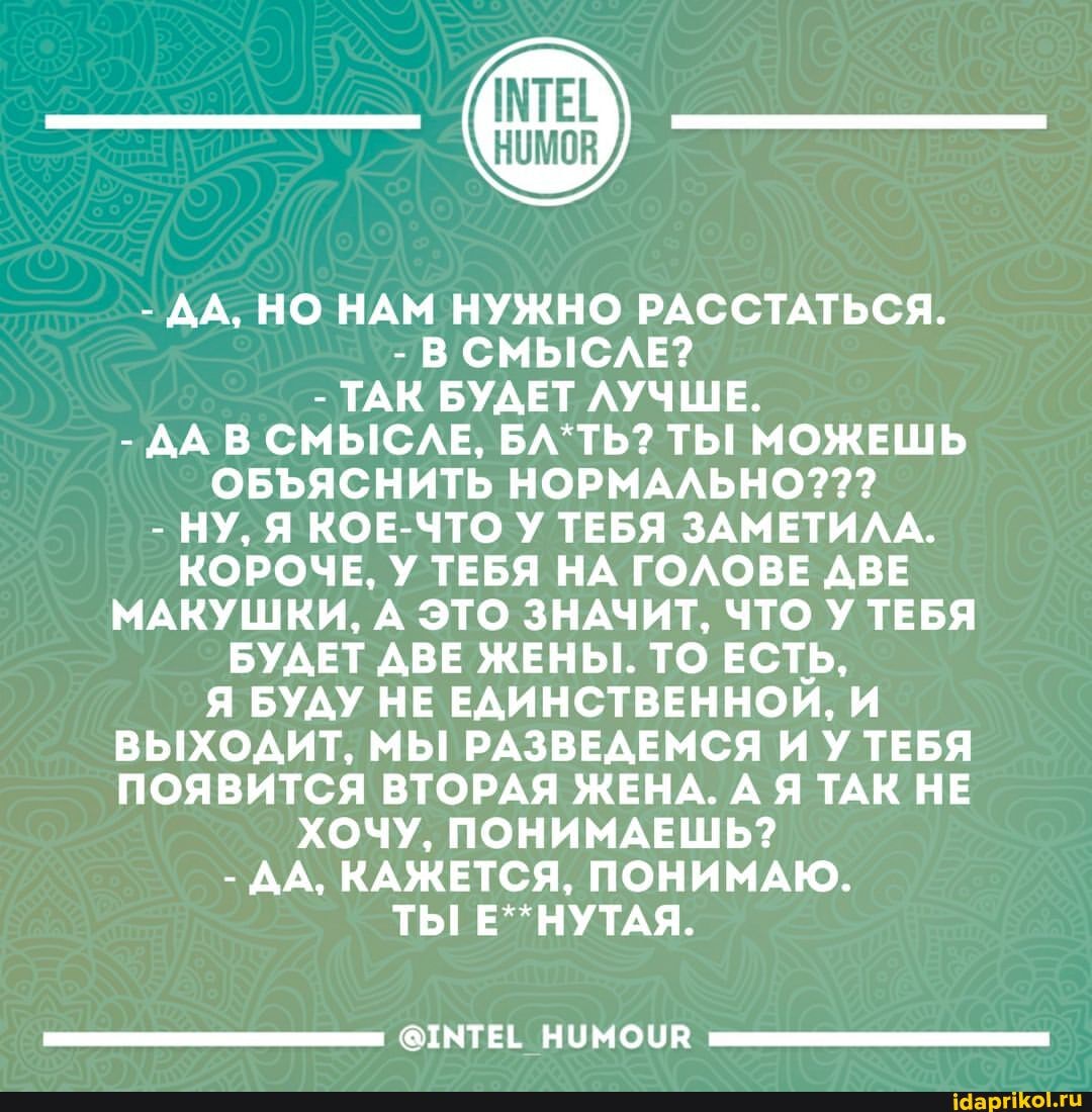 - ДА, НО НАМ НУЖНО РАССТАТЬСЯ.
- В СМЫСЛЕ?
- ТАК БУДЕТ ЛУЧШЕ.
- ДА В СМЫСЛЕ, ТЫ МОЖЕШЬ
ОБЪЯСНИТЬ НОРМАЛЬНО???
- НУ, Я КОЕ-ЧТО У ТЕБЯ ЗАМЕТИЛА.
КОРОЧЕ, У ТЕБЯ НА ГОЛОВЕ ДВЕ МАКУШКИ, А ЭТО ЗНАЧИТ, ЧТО У ТЕБЯ БУДЕТ ДВЕ ЖЕНЫ. ТО ЕСТЬ,
Я БУДУ НЕ ЕДИНСТВЕННОИ, И ВЫХОДИТ, МЫ РАЗВЕДЕМСЯ ИУ ТЕБЯ ПОЯВИТСЯ ВТОРАЯ ЖЕНА. А Я ТАК НЕ ХОЧУ, ПОНИМАЕШЬ?
- ДА, КАЖЕТСЯ, ПОНИМАЮ.
ТЫ Е**НУТАЯ.
@ТМТЕЕ НУМОУВ