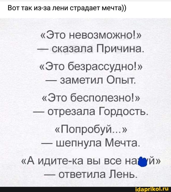 Вот так из-за лени страдает мечта))
"Это невозможно!"
- сказала Причина.
"Это безрассудно!"
- заметил Опыт.
"Это бесполезно!"
- отрезала Гордость.
"Попробуй..."
- шепнула Мечта.
"А идите-ка вы все нафий"
- ответила Лень.
