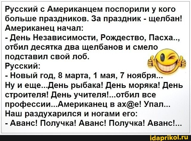 Русский с Американцем поспорили у кого больше праздников. За праздник - щелбан!
Американец начал:
- День Независимости, Рождество, Пасха.., отбил десятка два щелбанов и смело подставил свой лоб.
Русский:
- Новый год, 8 марта, 1 мая, 7 ноября..:
Ну еще. рыбака! День моряка! День строителя! День учителя'...отбил все
Американец в Упал...
Наш раздухарился и ногами его:
- Аванс! Получка! Аванс! Получка! Аванс!...