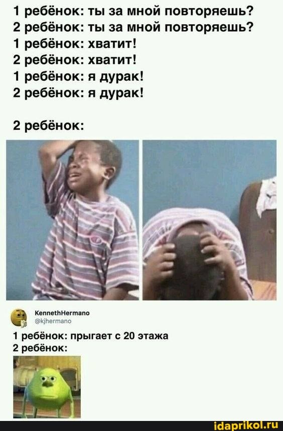 1 ребёнок: ты за мной повторяешь?
2 ребёнок: ты за мной повторяешь?
1 ребёнок: хватит!
2 ребёнок: хватит!
1 ребёнок: я дурак!
2 ребёнок: я дурак!
2 ребёнок:
1 ребёнок: прыгает с 20 этажа
2 ребёнок: