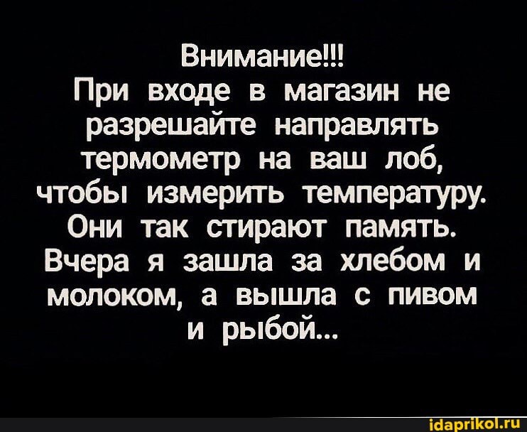Внимание!!!
При входе в магазин не разрешайте направлять термометр на ваш лоб, чтобы измерить температуру.
Они так стирают память.
Вчера я зашла за хлебом и молоком, а вышла с пивом и рыбой...