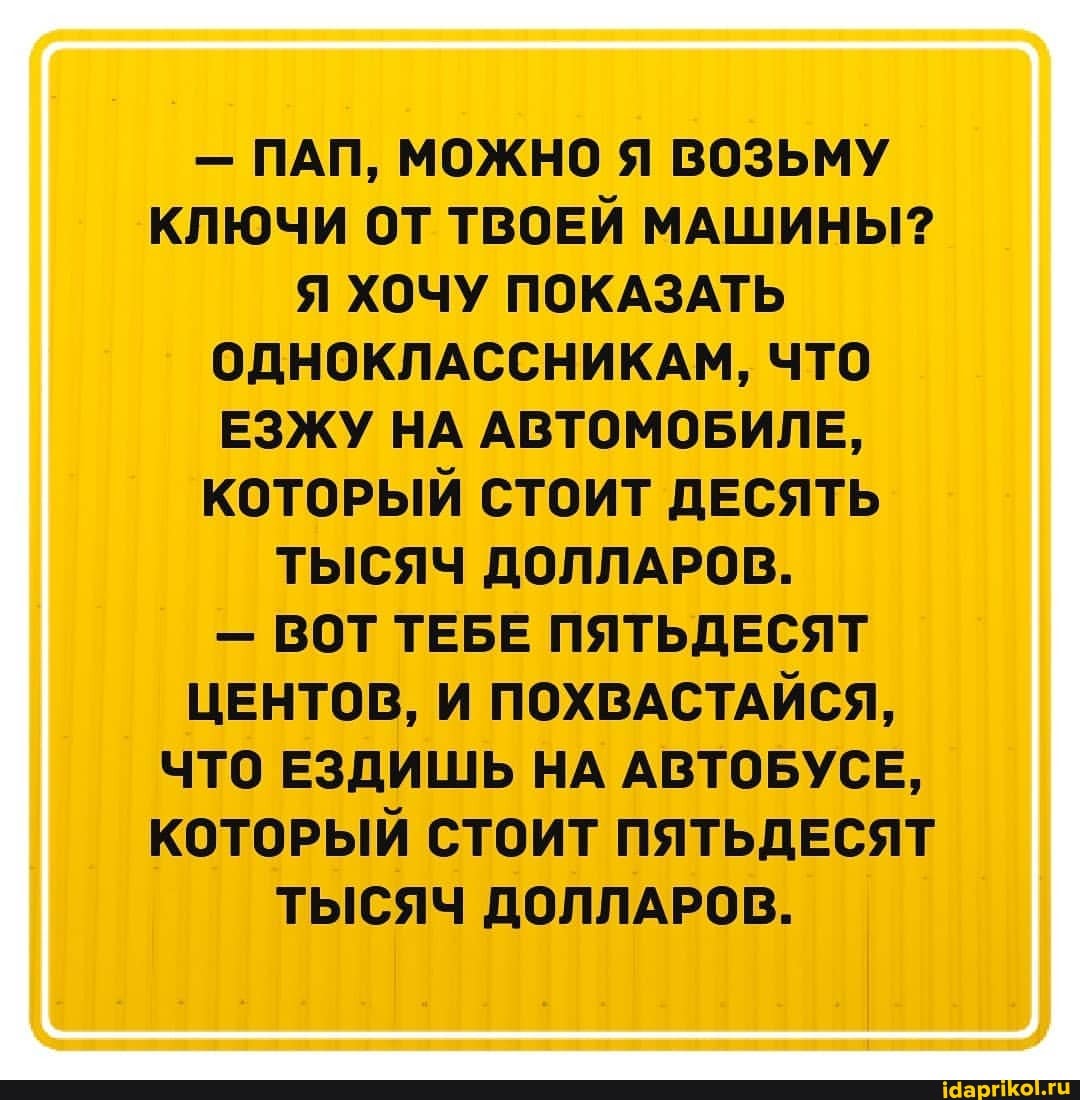 - ПАП, МОЖНО Я ВОЗЬМУ КЛЮЧИ ОТ ТВОЕЙ МАШИНЫ?
Я ХОЧУ ПОКАЗАТЬ ОДНОКЛАССНИКАМ, ЧТО ЕЗЖУ НА АВТОМОБИЛЕ,
КОТОРЫЙ СТОИТ ДЕСЯТЬ ТЫСЯЧ ДОЛЛАРОВ.
- ВОТ ТЕБЕ ПЯТЬДЕСЯТ ЦЕНТОВ, И ПОХВАСТАЙСЯ,
ЧТО ЕЗДИШЬ НА АВТОБУСЕ,
КОТОРЫЙ СТОИТ ПЯТЬДЕСЯТ ТЫСЯЧ ДОЛЛАРОВ.