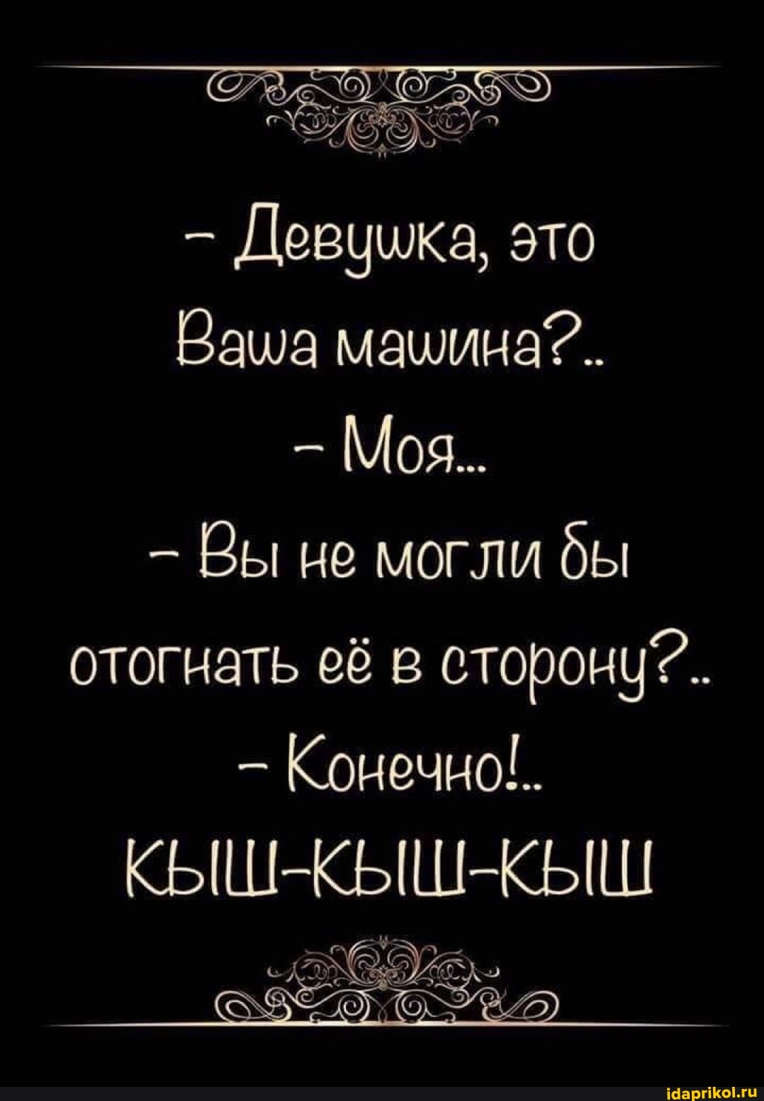 Девцика, это
Ваша машина?.
Моя.
- Вы не могли бы отогнать её в сторону?.
- Конечно!.
КЫШ- КЫШ