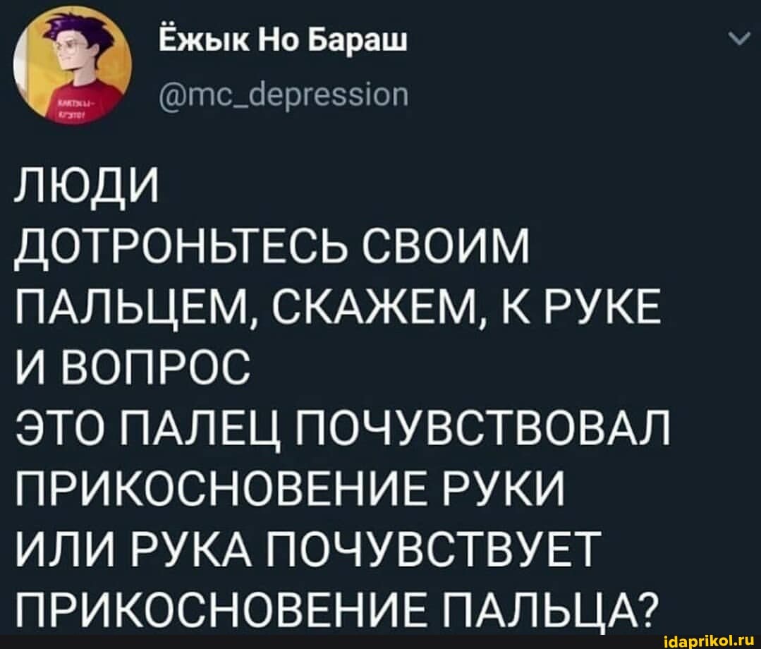 7% Ёжык Но Бараш
@тс_Чергеззюп
ЛЮДИ
ДОТРОНЬТЕСЬ СВОИМ ПАЛЬЦЕМ, СКАЖЕМ, К РУКЕ И ВОПРОС
ЭТО ПАЛЕЦ ПОЧУВСТВОВАЛ ПРИКОСНОВЕНИЕ РУКИ
ИЛИ РУКА ПОЧУВСТВУЕТ ПРИКОСНОВЕНИЕ ПАПЕ ТА?