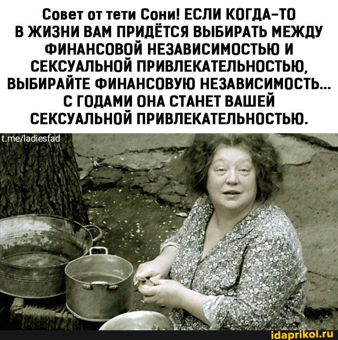Совет от тети Сони! ЕСЛИ КОГДА-ТО В ЖИЗНИ ВАМ ПРИДЁТСЯ ВЫБИРАТЬ МЕЖДУ ФИНАНСОВОЙ НЕЗАВИСИМОСТЬЮ И СЕКСУАЛЬНОЙ ПРИВЛЕКАТЕЛЬНОСТЬЮ,
ВЫБИРАЙТЕ ФИНАНСОВУЮ НЕЗАВИСИМОСТЬ...
С ГОДАМИ ОНА СТАНЕТ ВАШЕЙ СЕКСУАЛЬНОЙ ПРИВЛЕКАТЕЛЬНОСТЬЮ.