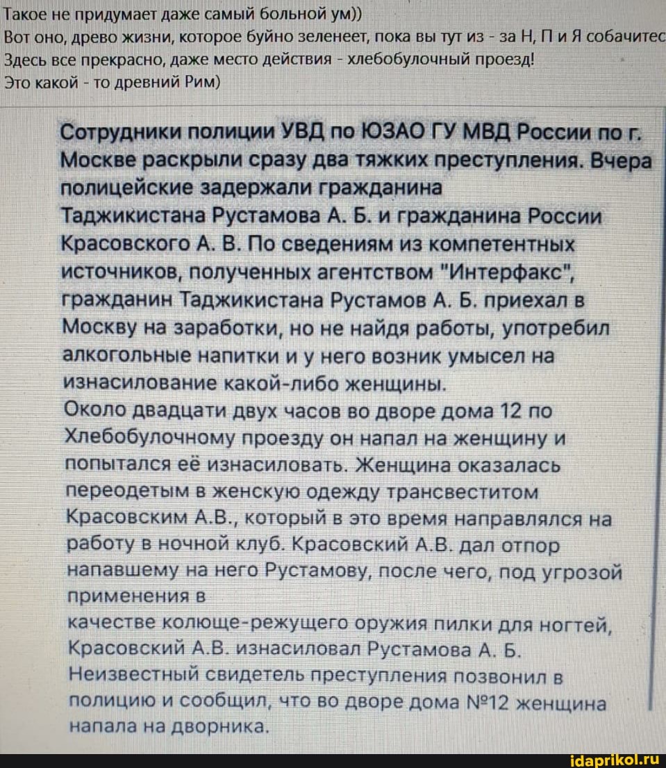 Такое не придумает даже самый больной ум))
Вот оно, древо жизни, которое буйно зеленеет, пока вы тут из - за Н, Пи Я собачитес
Здесь все прекрасно, даже место действия - хлебобулочный проезд!
Это какой - то древний Рим)
Сотрудники полиции УВД по ЮЗАО ГУ МВД России по г.
Москве раскрыли сразу два тяжких преступления. Вчера полицейские задержали гражданина
Таджикистана Рустамова А. Б. и гражданина России
Красовского А. В. По сведениям из компетентных источников, полученных агентством "Интерфакс", гражданин Таджикистана Рустамов А. Б. приехал в
Москву на заработки, но не найдя работы, употребил алкогольные напитки и у него возник умысел на изнасилование какой-либо женщины.
Около двадцати двух часов во дворе дома 12 по
Хлебобулочному проезду он напал на женщину и попытался её изнасиловать. Женщина оказалась переодетым в женскую одежду трансвеститом
Красовским А.В., который в это время направлялся на работу в ночной клуб. Красовский А.В. дал отпор напавшему на него Рустамову, после чего, под угрозой применения в
качестве колюще-режущего оружия пилки для ногтей,
Красовский А.В. изнасиловал Рустамова А. Б.
Неизвестный свидетель преступления позвонил в
полицию и сообщил, что во дворе дома женщина напала на дворника.