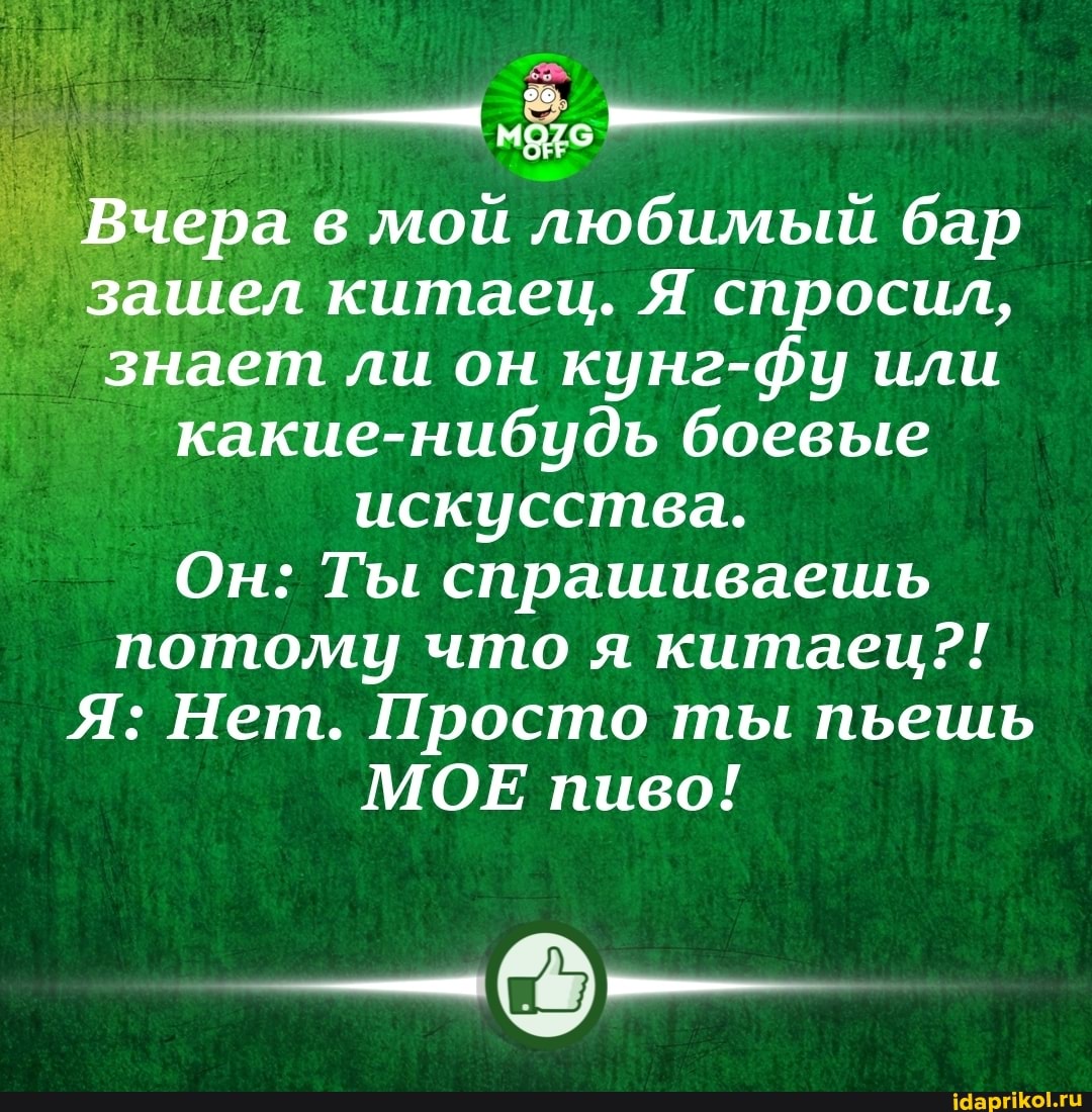 Вчера в мой любимый бар зашел китаец. Я спросил, знает ли он кунг-фу или какие-нибудь боевые искусства.
Он: Ты спрашиваешь потому что я китаец?!
Я: Нет. Просто ты пьешь
МОЕ пиво!