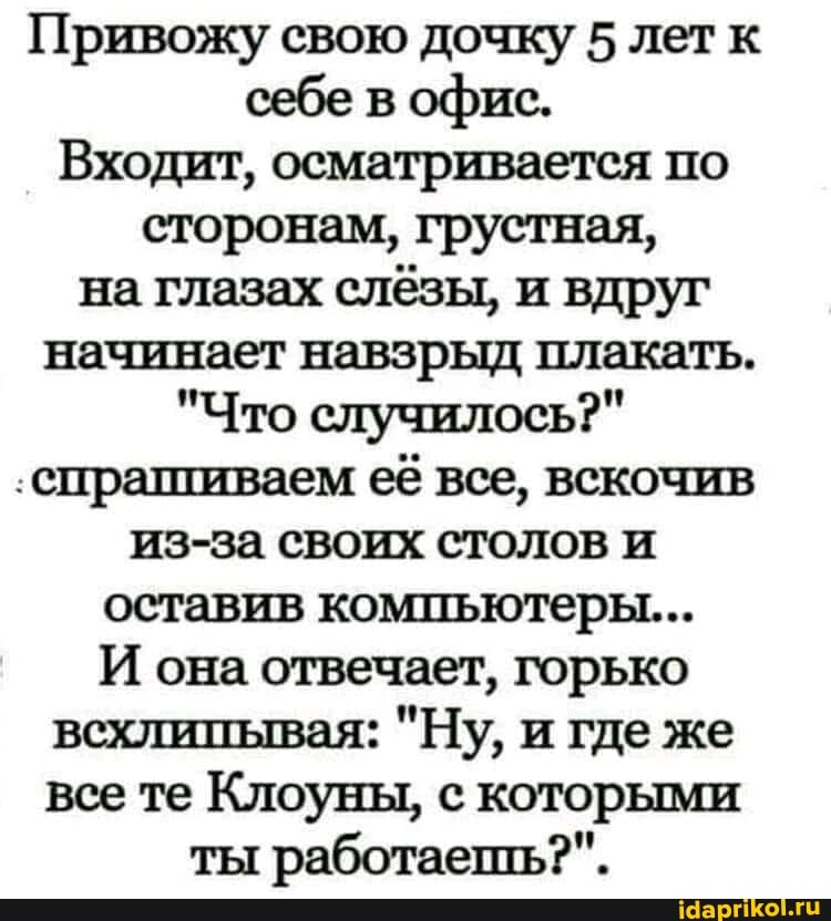 Привожу свою дочку 5 лет к себе в офис.
Входит, осматривается по сторонам, грустная, на глазах слёзы, и вдруг начинает навзрыд плакать.
"Что случилось?"
'спрашиваем её все, вскочив
из-за своих столов и оставив компьютеры...
И она отвечает, горько всхлипывая: "Ну, и где же все те Клоуны, с которыми
ты работаешь?".