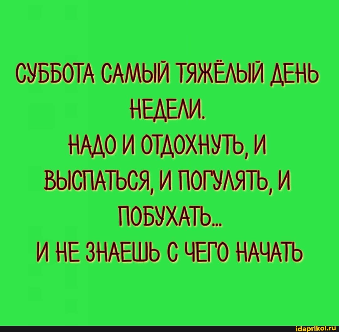 СУББОТА САМЫЙ ТЯЖЕЛЫЙ ДЕНЬ НЕДЕЛИ.
НАДО И ОТДОХНУТЬ, И ВЫСПАТЬСЯ, И ПОГУЛЯТЬ, И ПОБУХАТО..
НЕ ЗНАЕШЬ С ЧЕГО НАЧАТЬ