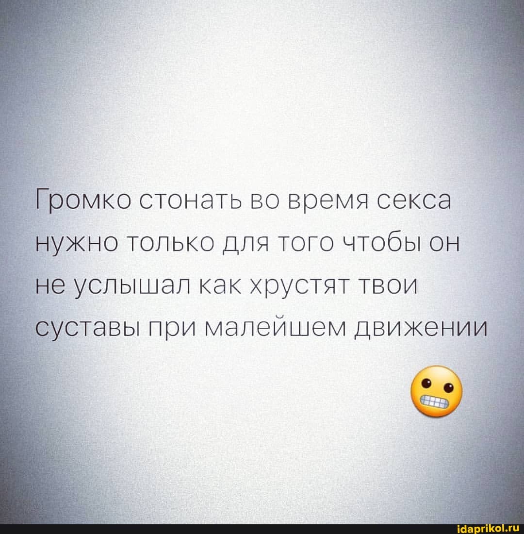 Громко стонать во время секса нужно только для того чтобы он не услышал как хрустят твои
тавы при малейшем движении