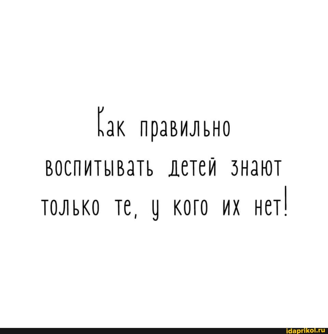 [ак правильно воспитывать детей знают только те, кого их нет!